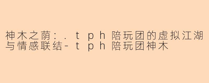 神木之荫：.tph陪玩团的虚拟江湖与情感联结-tph陪玩团神木