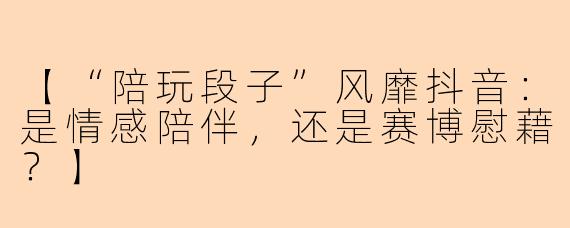 【“陪玩段子”风靡抖音：是情感陪伴，还是赛博慰藉？】