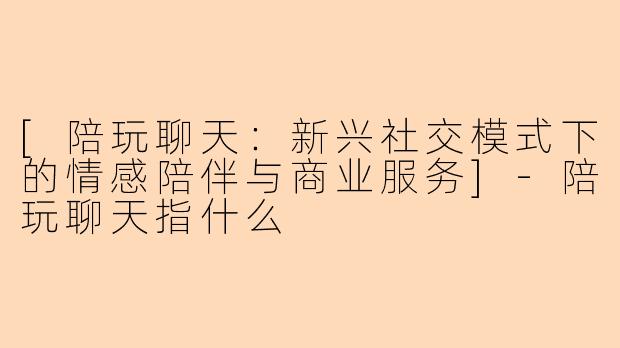 [陪玩聊天：新兴社交模式下的情感陪伴与商业服务]-陪玩聊天指什么
