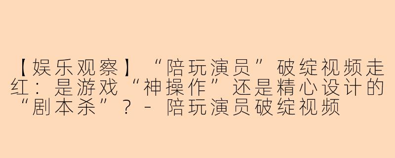 【娱乐观察】“陪玩演员”破绽视频走红：是游戏“神操作”还是精心设计的“剧本杀”？-陪玩演员破绽视频