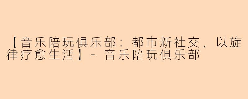 【音乐陪玩俱乐部：都市新社交，以旋律疗愈生活】