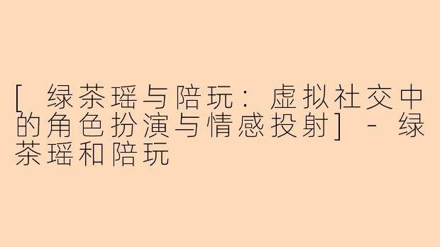 [绿茶瑶与陪玩：虚拟社交中的角色扮演与情感投射]