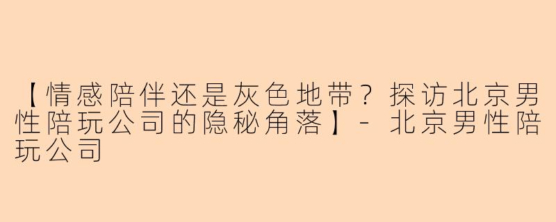 【情感陪伴还是灰色地带？探访北京男性陪玩公司的隐秘角落】-北京男性陪玩公司