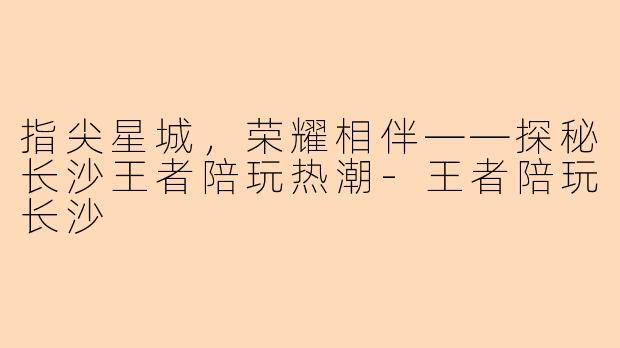 指尖星城，荣耀相伴——探秘长沙王者陪玩热潮-王者陪玩长沙