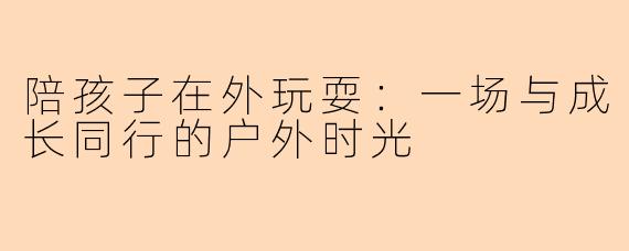 陪孩子在外玩耍：一场与成长同行的户外时光