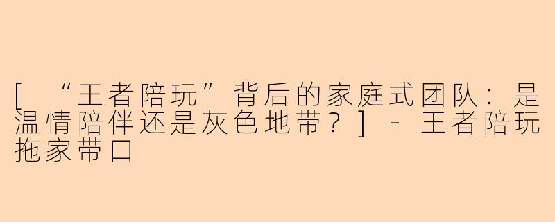 [“王者陪玩”背后的家庭式团队：是温情陪伴还是灰色地带？]-王者陪玩拖家带口