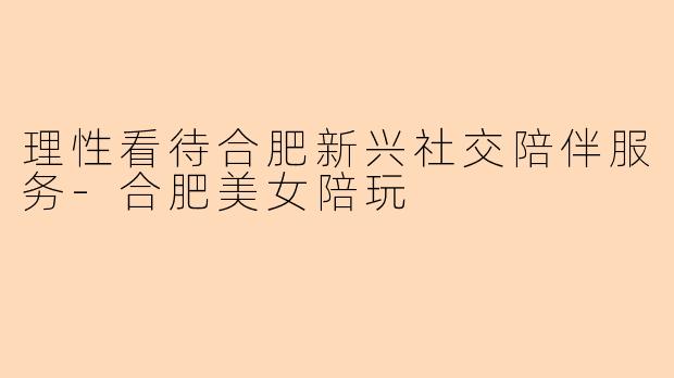 理性看待合肥新兴社交陪伴服务