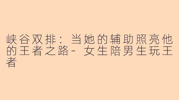 峡谷双排：当她的辅助照亮他的王者之路-女生陪男生玩王者
