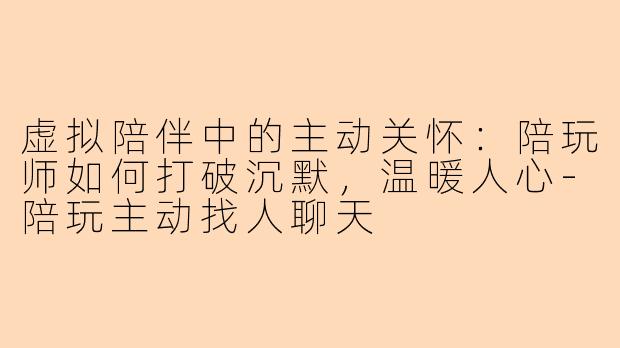 虚拟陪伴中的主动关怀：陪玩师如何打破沉默，温暖人心-陪玩主动找人聊天