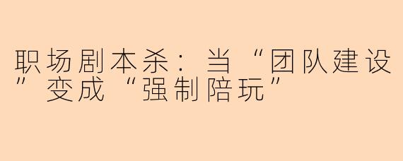 职场剧本杀：当“团队建设”变成“强制陪玩”