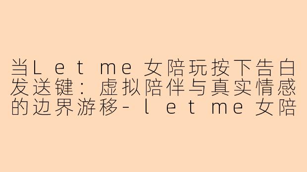 当Letme女陪玩按下告白发送键:虚拟陪伴与真实情感的边界游移-letme女陪玩告白