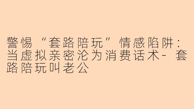 警惕“套路陪玩”情感陷阱：当虚拟亲密沦为消费话术-套路陪玩叫老公