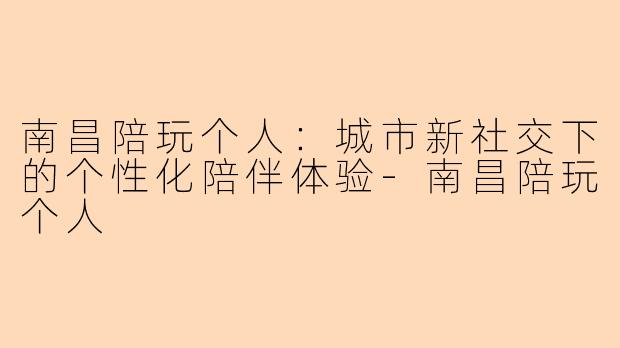 南昌陪玩个人：城市新社交下的个性化陪伴体验-南昌陪玩个人