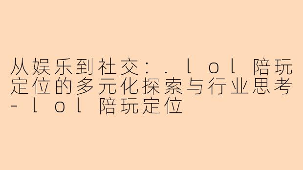 从娱乐到社交：.lol陪玩定位的多元化探索与行业思考