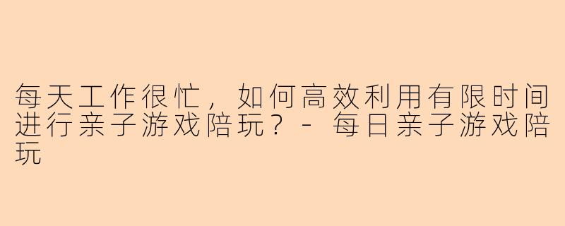 每天工作很忙，如何高效利用有限时间进行亲子游戏陪玩？