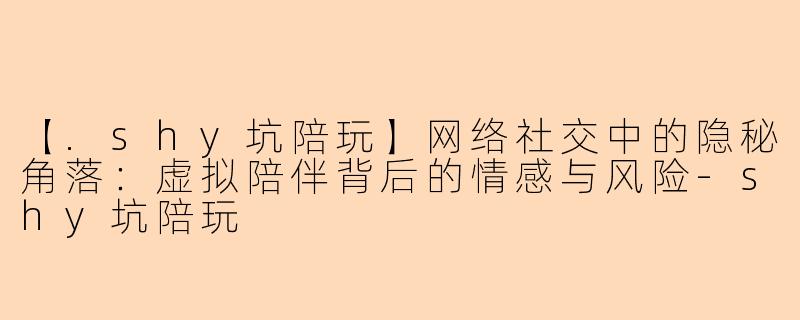 【.shy坑陪玩】网络社交中的隐秘角落：虚拟陪伴背后的情感与风险