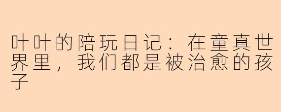 叶叶的陪玩日记:在童真世界里,我们都是被治愈的孩子