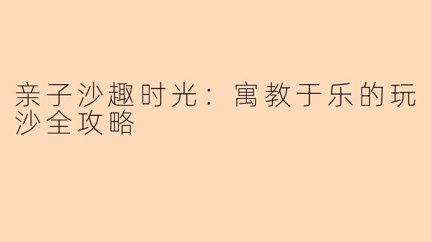 亲子沙趣时光：寓教于乐的玩沙全攻略