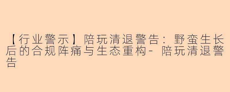 【行业警示】陪玩清退警告：野蛮生长后的合规阵痛与生态重构