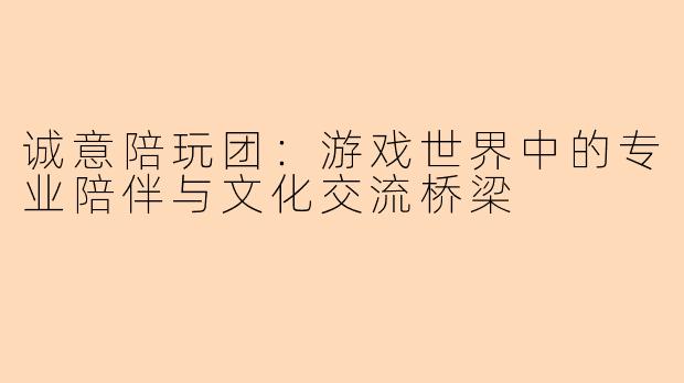 诚意陪玩团：游戏世界中的专业陪伴与文化交流桥梁