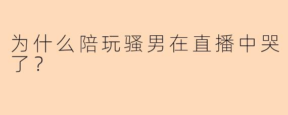 为什么陪玩骚男在直播中哭了？