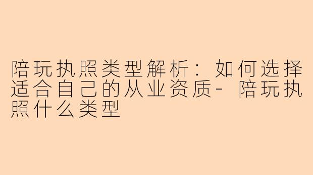 陪玩执照类型解析：如何选择适合自己的从业资质-陪玩执照什么类型