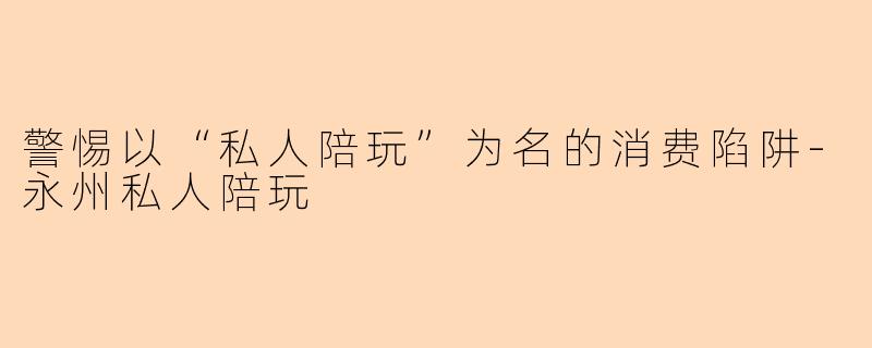 警惕以“私人陪玩”为名的消费陷阱-永州私人陪玩