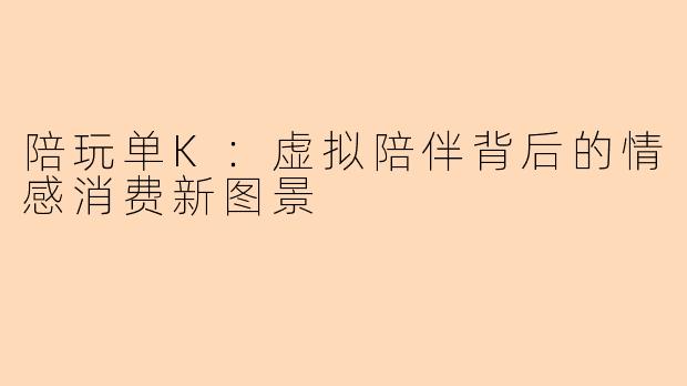 陪玩单K：虚拟陪伴背后的情感消费新图景