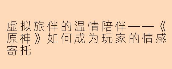 虚拟旅伴的温情陪伴——《原神》如何成为玩家的情感寄托
