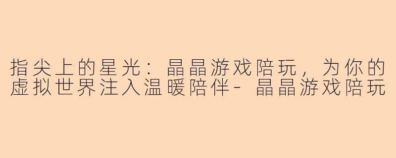 指尖上的星光：晶晶游戏陪玩，为你的虚拟世界注入温暖陪伴-晶晶游戏陪玩