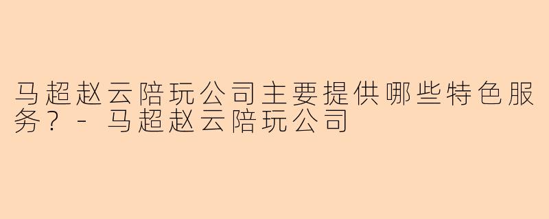 马超赵云陪玩公司主要提供哪些特色服务？-马超赵云陪玩公司