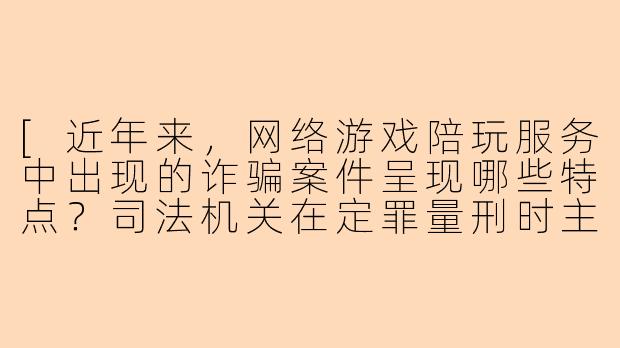 [近年来，网络游戏陪玩服务中出现的诈骗案件呈现哪些特点？司法机关在定罪量刑时主要考量哪些因素？]