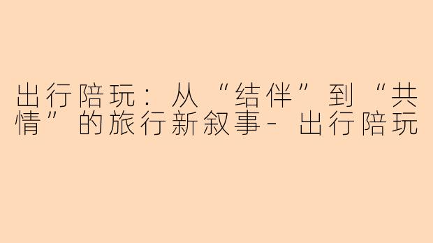 出行陪玩：从“结伴”到“共情”的旅行新叙事-出行陪玩