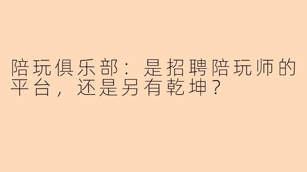陪玩俱乐部：是招聘陪玩师的平台，还是另有乾坤？
