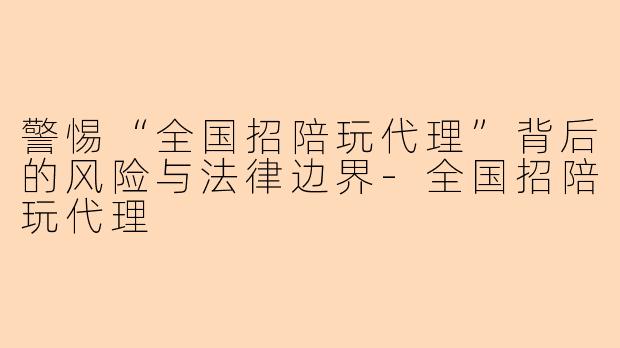 警惕“全国招陪玩代理”背后的风险与法律边界-全国招陪玩代理