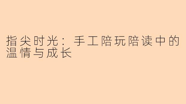 指尖时光:手工陪玩陪读中的温情与成长