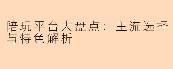 陪玩平台大盘点：主流选择与特色解析