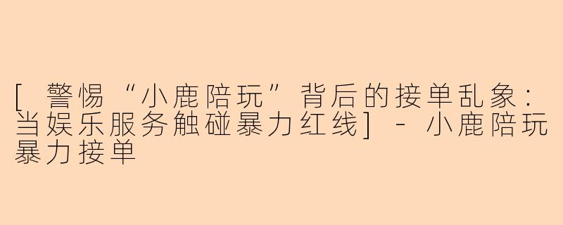 [警惕“小鹿陪玩”背后的接单乱象：当娱乐服务触碰暴力红线]-小鹿陪玩暴力接单