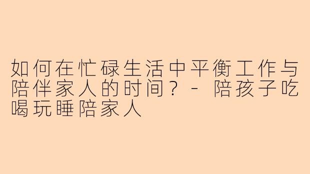 如何在忙碌生活中平衡工作与陪伴家人的时间？