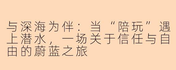 与深海为伴:当“陪玩”遇上潜水,一场关于信任与自由的蔚蓝之旅