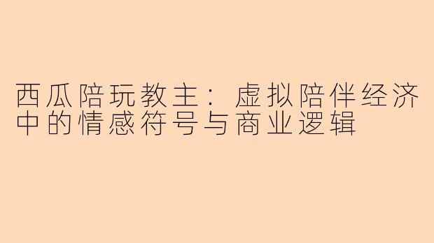 西瓜陪玩教主：虚拟陪伴经济中的情感符号与商业逻辑