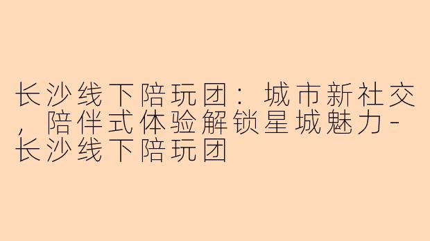 长沙线下陪玩团：城市新社交，陪伴式体验解锁星城魅力-长沙线下陪玩团