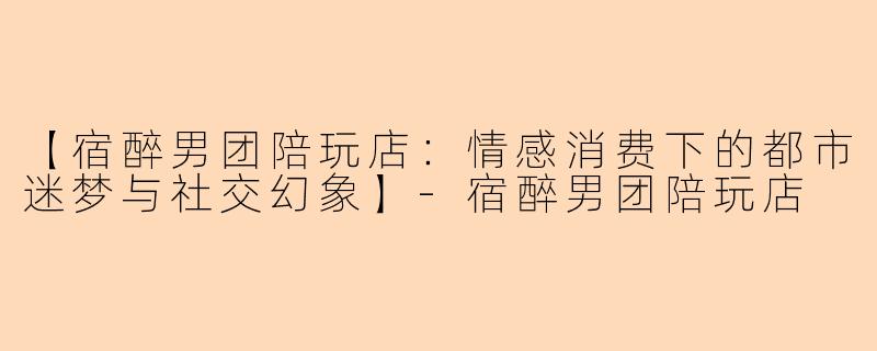 【宿醉男团陪玩店：情感消费下的都市迷梦与社交幻象】-宿醉男团陪玩店