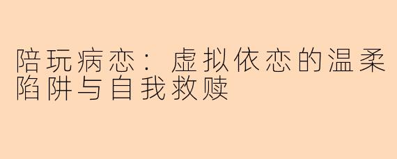 陪玩病恋:虚拟依恋的温柔陷阱与自我救赎