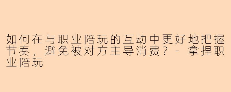 如何在与职业陪玩的互动中更好地把握节奏，避免被对方主导消费？-拿捏职业陪玩