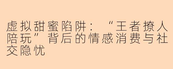 虚拟甜蜜陷阱：“王者撩人陪玩”背后的情感消费与社交隐忧