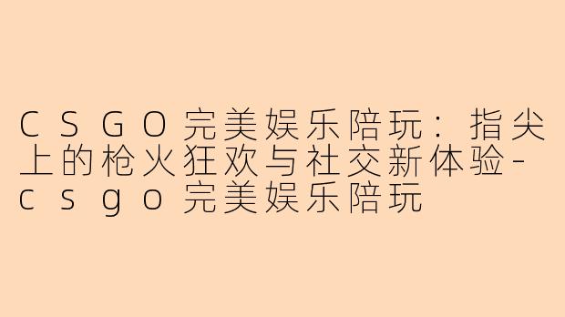 CSGO完美娱乐陪玩:指尖上的枪火狂欢与社交新体验-csgo完美娱乐陪玩
