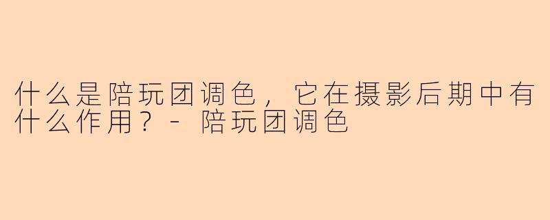 什么是陪玩团调色，它在摄影后期中有什么作用？-陪玩团调色