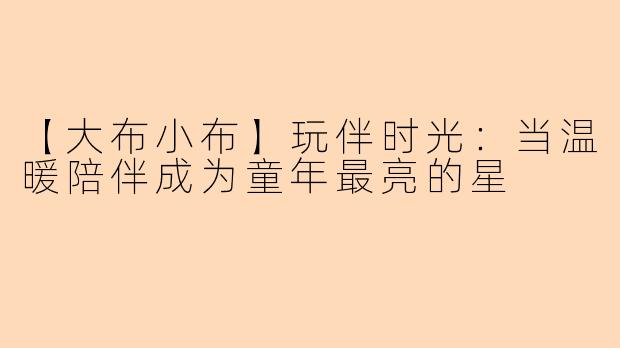 【大布小布】玩伴时光：当温暖陪伴成为童年最亮的星