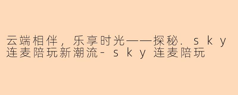 云端相伴，乐享时光——探秘.sky连麦陪玩新潮流-sky连麦陪玩